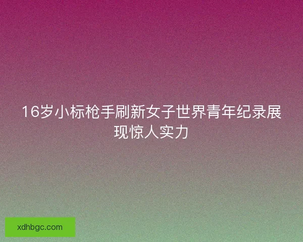 16岁小标枪手刷新女子世界青年纪录展现惊人实力
