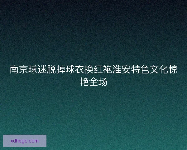南京球迷脱掉球衣换红袍淮安特色文化惊艳全场