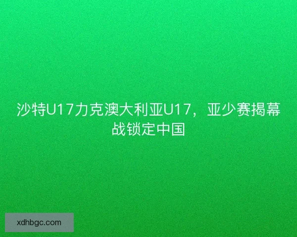 沙特U17力克澳大利亚U17,亚少赛揭幕战锁定中国 沙特U17力克澳大利亚U17,亚少赛揭幕战锁定中国