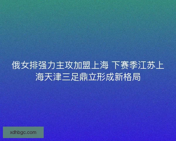 俄女排强力主攻加盟上海 下赛季江苏上海天津三足鼎立形成新格局