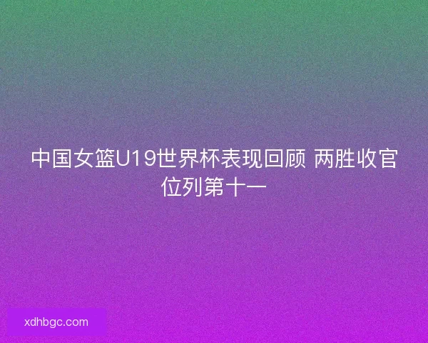 中国女篮U19世界杯表现回顾 两胜收官位列第十一