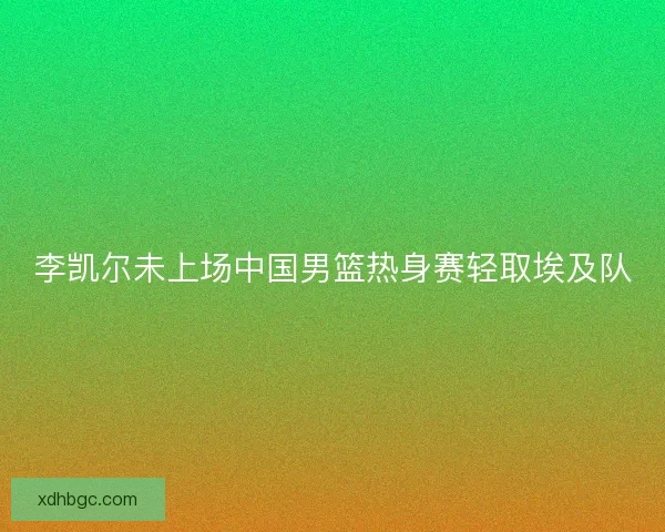 李凯尔未上场中国男篮热身赛轻取埃及队