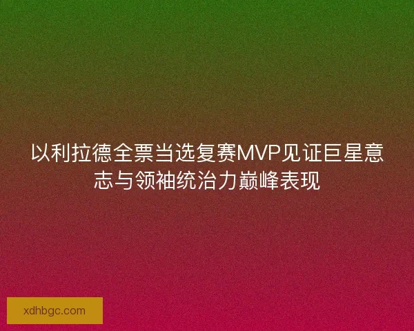 以利拉德全票当选复赛MVP见证巨星意志与领袖统治力巅峰表现