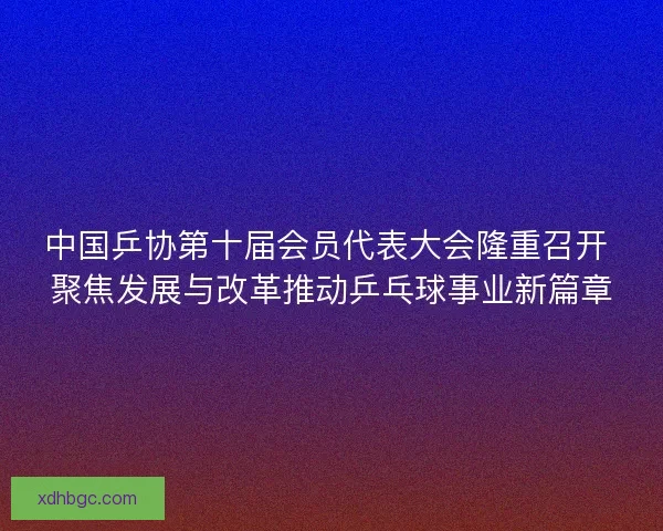 中国乒协第十届会员代表大会隆重召开 聚焦发展与改革推动乒乓球事业新篇章