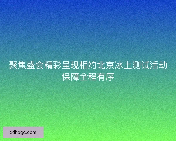 聚焦盛会精彩呈现相约北京冰上测试活动保障全程有序