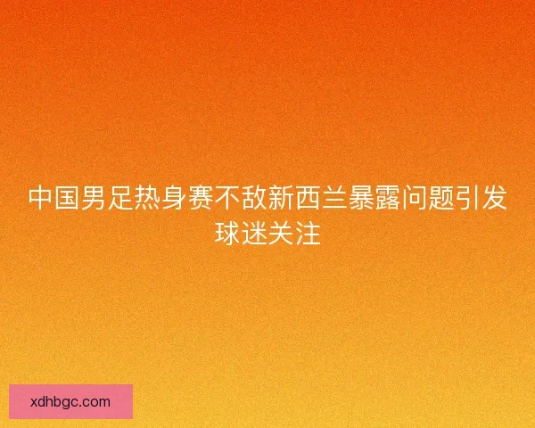 中国男足热身赛不敌新西兰暴露问题引发球迷关注 中国男足热身赛不敌新西兰暴露问题引发球迷关注