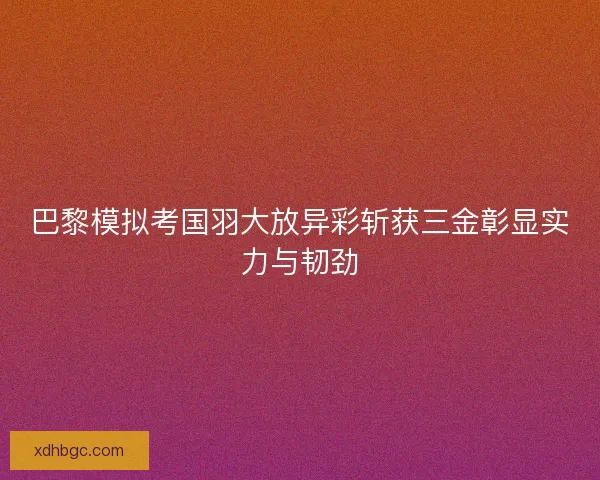 巴黎模拟考国羽大放异彩斩获三金彰显实力与韧劲 巴黎模拟考国羽大放异彩斩获三金彰显实力与韧劲