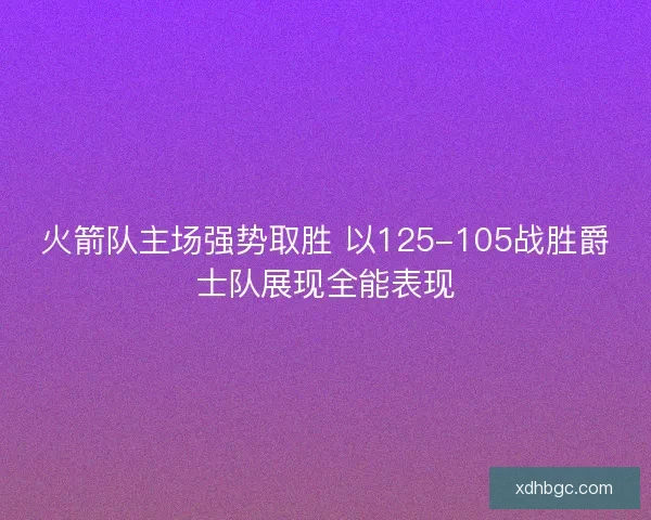 火箭队主场强势取胜 以125-105战胜爵士队展现全能表现 火箭队主场强势取胜 以125-105战胜爵士队展现全能表现
