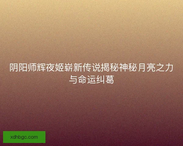 阴阳师辉夜姬崭新传说揭秘神秘月亮之力与命运纠葛 阴阳师辉夜姬崭新传说揭秘神秘月亮之力与命运纠葛