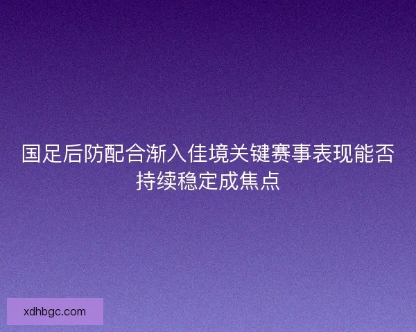 国足后防配合渐入佳境关键赛事表现能否持续稳定成焦点