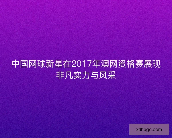 中国网球新星在2017年澳网资格赛展现非凡实力与风采 中国网球新星在2017年澳网资格赛展现非凡实力与风采
