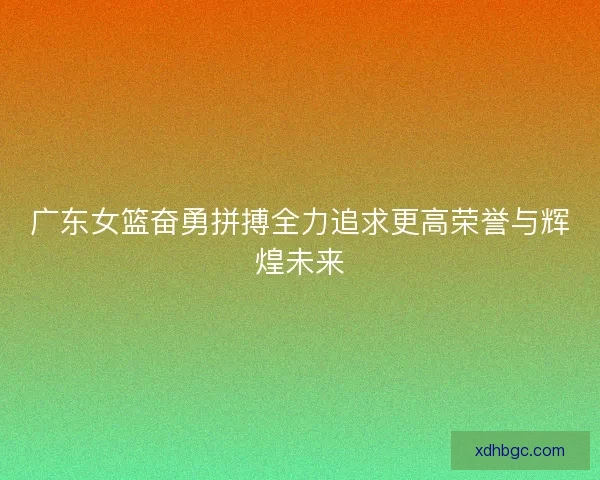 广东女篮奋勇拼搏全力追求更高荣誉与辉煌未来 广东女篮奋勇拼搏全力追求更高荣誉与辉煌未来