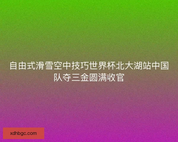 自由式滑雪空中技巧世界杯北大湖站中国队夺三金圆满收官 自由式滑雪空中技巧世界杯北大湖站中国队夺三金圆满收官