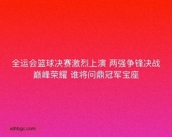全运会篮球决赛激烈上演 两强争锋决战巅峰荣耀 谁将问鼎冠军宝座